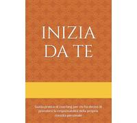 INIZIA DA TE: Guida pratica di coaching per chi ha deciso di prendersi la responsabilità della propria crescita personale