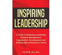 Inspiring Leadership: A Guide To Mastering Leadership, Business Management, Organisation, Development and Building High Performance Teams