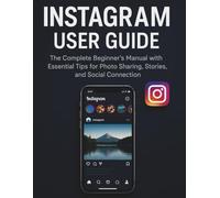 Instagram User Guide: The Complete Beginner's Manual with Essential Tips for Photo Sharing, Stories, and Social Connection