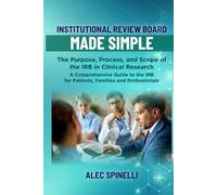 Institutional Review Board (IRB) Made Simple - the Purpose, Process, and Scope of the IRB in Clinical Research: A Comprehensive Guide to the IRB for Patients, Families and Professionals