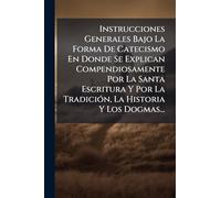 Instrucciones Generales Bajo La Forma De Catecismo En Donde Se Explican Compendiosamente Por La Santa Escritura Y Por La Tradición, La Historia Y Los Dogmas...
