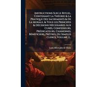 Instructions Sur Le Rituel, Contenant La ThÃ(c)orie & La Pratique Des Sacrements & De La Morale, & Tous Les Principes & DÃ(c)cisions NÃ(c)cessaires ... PrÃatres, Ou Simples Clercs, Volum