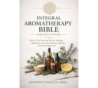 INTEGRAL AROMATHERAPY BIBLE FOR BEGINNERS’ BIBLE: How to Use Essential Oils for Healing, Meditation, Emotional Balance, Rituals, and Sacred Self-Care