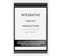 INTEGRATIVE THERAPY FOR BEGINNERS: A Step-by-Step Guide to Healing Stress, Strengthening Emotional Resilience, and Creating Lasting Change with Simple Integrative Therapy Techniques