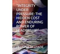 “INTEGRITY UNDER PRESSURE: THE HIDDEN COST AND ENDURING POWER OF LEADERSHIP”: A Leadership Guide to Moral Courage, Sacrifice, and Lasting Impact