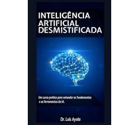 INTELIGÊNCIA ARTIFICIAL DESMISTIFICADA: Um Curso Prático para Dominar as Ferramentas Que estão transformando o Mundo