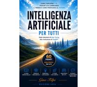 INTELLIGENZA ARTIFICIALE PER TUTTI: Come funziona l'IA, perché sta cambiando il mondo e come prepararsi al futuro