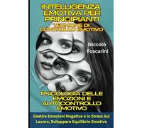 Intelligenza Emotiva Per Principianti: Tecniche di Controllo Emotivo: Psicologia delle Emozioni e Autocontrollo Emotivo: Gestire Emozioni Negative e lo Stress Sul Lavoro, Sviluppare Equilibrio Emotivo