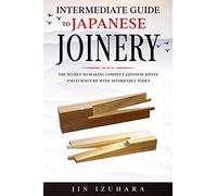 Intermediate Guide to Japanese Joinery: The Secret to Making Complex Japanese Joints and Furniture Using Affordable Tools