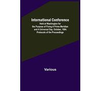 International Conference; Held at Washington for the Purpose of Fixing a Prime Meridian and a Universal Day. October, 1884. Protocols of the Proceedings