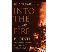 Into the Fire: Ploesti: The Most Fateful Mission of World War II
