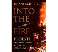 Into the Fire: Ploesti, the Most Fateful Mission of World War II