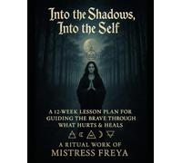 Into the Shadows, Into the Self: A Ritual Work of Mistress Freya A 12-Week Lesson Plan for Guiding the Brave Through What Hurts & Heals