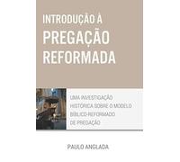 Introdução à Pregação Reformada: Uma Investigação Histórica sobre o Modelo Bíblico-Reformado de Pregação