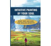 Intuitive Painting By Your Soul: What, Why And How, The Healing Benefits: How To Paint Your Soul
