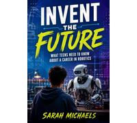 Invent the Future: What Teens Need to Know About a Career in Robotics (Careers For Teens)