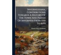 Invernessiana, Contributions Towards A History Of The Town And Parish Of Inverness From 1150 To 1699