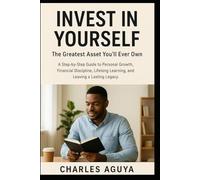 Invest in Yourself, The Greatest Asset You’ll Ever Own: A Step-by-Step Guide to Personal Growth, Financial Discipline, Lifelong Learning, and Leaving a Lasting Legacy