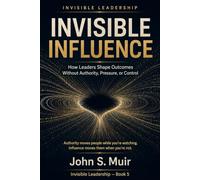 Invisible Influence: How Leaders Shape Outcomes Without Authority, Pressure, or Control (The Invisible Leadership Series)