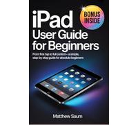 IPAD User Guide for Beginners: From First Tap to Full Control - A Simple, Step-by-Step Guide for Absolute Beginners