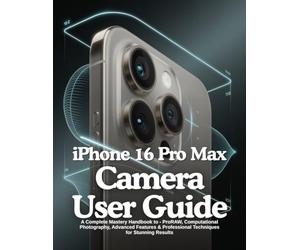 iPhone 16 Pro Max Camera User Guide: A Complete Mastery Handbook to - ProRAW, Computational Photography, Advanced Features & Professional Techniques for Stunning Results