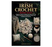 Irish Crochet Made Easy: A Beginner’s Guide to Timeless Lace: Master the Tools, Stitches, Techniques, and 10 Beautiful Projects with Confidence and Creativity