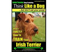 IRISH TERRIER DOG TRAINING Think Like a Dog ~ but Don?t Eat Your Poop!: Here’s EXACTLY How to TRAIN Your Irish Terrier: 1
