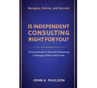 Is Independent Consulting Right For You?: A Practical Guide for Technical Professionals to Navigate, Deliver, and Succeed in Independent Consulting
