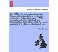 Isle of Man: Its Civil and Ecclesiastical History, Antiquities, Botany ...; Climate, Agriculture, Soil and Produce, ... with Separate Historical, ... Parishes, and Villages in the Island, Etc.