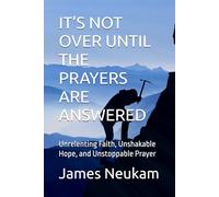 IT’S NOT OVER UNTIL THE PRAYERS ARE ANSWERED: Unrelenting Faith, Unshakable Hope, and Unstoppable Prayer
