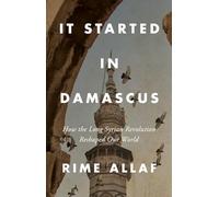 It Started in Damascus : How the Long Syrian Revolution Reshaped Our World