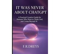 IT WAS NEVER ABOUT CHATGPT: A Practical Creative Guide for Humans Who Want to Think, Feel, and Create Beyond AI