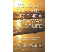 IT'S NEVER TOO LATE - TO FIND A NEW WAY OF LIFE: A guide to finding some answers to the BIG questions in life.