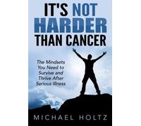 It's Not Harder Than Cancer: The Mindsets You Need to Survive and Thrive After Serious Illness