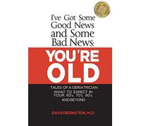 I've Got Some Good News and Some Bad News: YOU'RE OLD: Tales of a Geriatrician, What to expect in your 60's, 70's, 80's, and Beyond