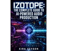 IZOTOPE: THE COMPLETE GUIDE TO AI-POWERED AUDIO PRODUCTION: Mixing with Neutron, Mastering with Ozone, Vocal Processing with Nectar, and Audio Repair with RX for Every Engineer