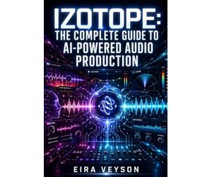 IZOTOPE: THE COMPLETE GUIDE TO AI-POWERED AUDIO PRODUCTION: Mixing with Neutron, Mastering with Ozone, Vocal Processing with Nectar, and Audio Repair with RX for Every Engineer