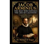 JACOB ARMINIUS: THE MAN WHO EXPOSED THE LIES OF CALVINISM: A Powerful Biography of Scripture, Suffering, Controversy, and Redeeming Grace