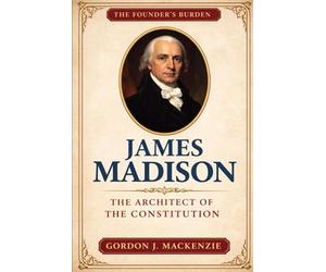 James Madison: The Architect of the Constitution (The Founder’s Burden)