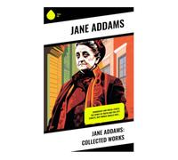 Jane Addams: Collected Works: Hull-House, Progressive Era Reform, Women's Suffrage, Labor Rights, and the Ethics of Civic Democracy