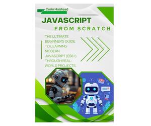 JavaScript from Scratch: The Ultimate Beginner's Guide to Learning Modern JavaScript (ES6+) Through Real-World Projects
