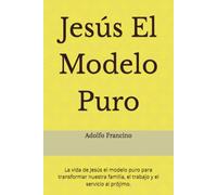 Jesús El Modelo Puro: La vida de Jesús el modelo puro para transformar nuestra familia, el trabajo y el servicio al prójimo.