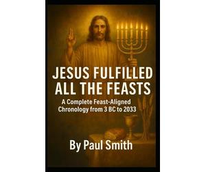 JESUS FULFILLED ALL THE FEASTS: A Complete Feast Aligned Chronology from 3 BC to 2033 (End Times Prophecy: The Complete Biblical Timeline Series)