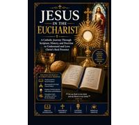 JESUS IN THE EUCHARIST: A Catholic Journey Through Scripture, History, and Doctrine to Understand and Love Christ's Real Presence