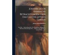 Johann Jacob Rambachs Betrachtungen Über Das Gantze Leyden Christi: Nach Der ... Beschreibung Der Vier Evangelisten Abgehandelt: Mit Denen ... Über Die Sieben Letzten Worte, ... Jesu