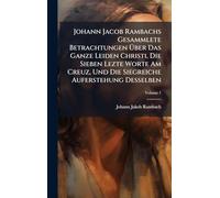 Johann Jacob Rambachs Gesammlete Betrachtungen Über Das Ganze Leiden Christi, Die Sieben Lezte Worte Am Creuz, Und Die Siegreiche Auferstehung Desselben