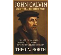 John Calvin: Architect Of Reformed Faith: The Life, Theology, and Enduring Legacy of the Reformation's Boldest Visionary