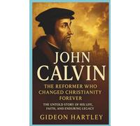 John Calvin: The Reformer Who Changed Christianity Forever: The Untold Story of His Life, Faith, and Enduring Legacy