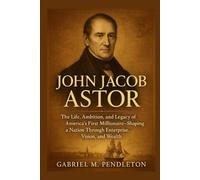 JOHN JACOB ASTOR: The Life, Ambition, and Legacy of America's First Millionaire - Shaping a Nation Through Enterprise, Vision, and Wealth