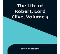 John Malcolm The Life of Robert, Lord Clive, Volume 3 : Collected from the John Malcolm Multicolor